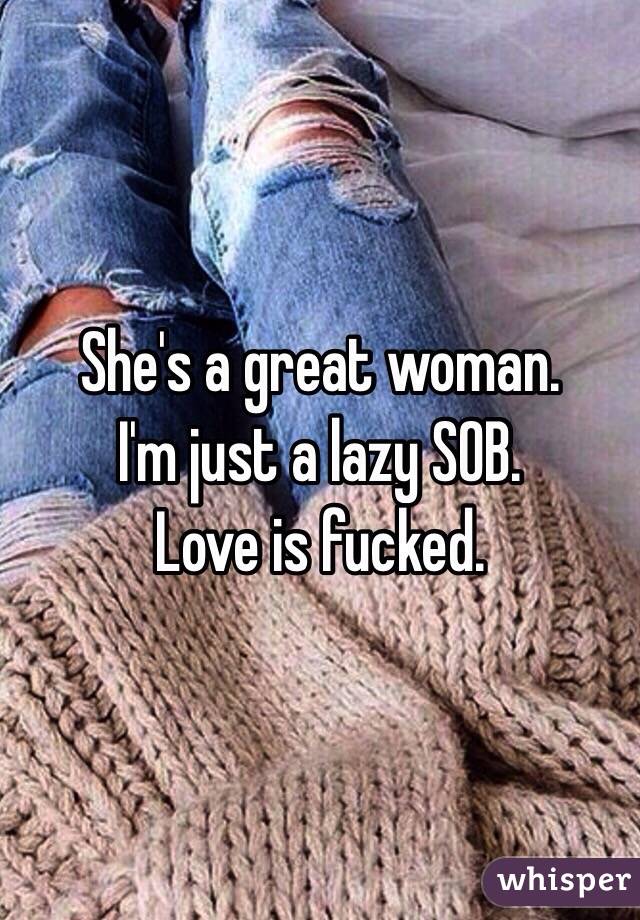 She's a great woman. 
I'm just a lazy SOB. 
Love is fucked. 