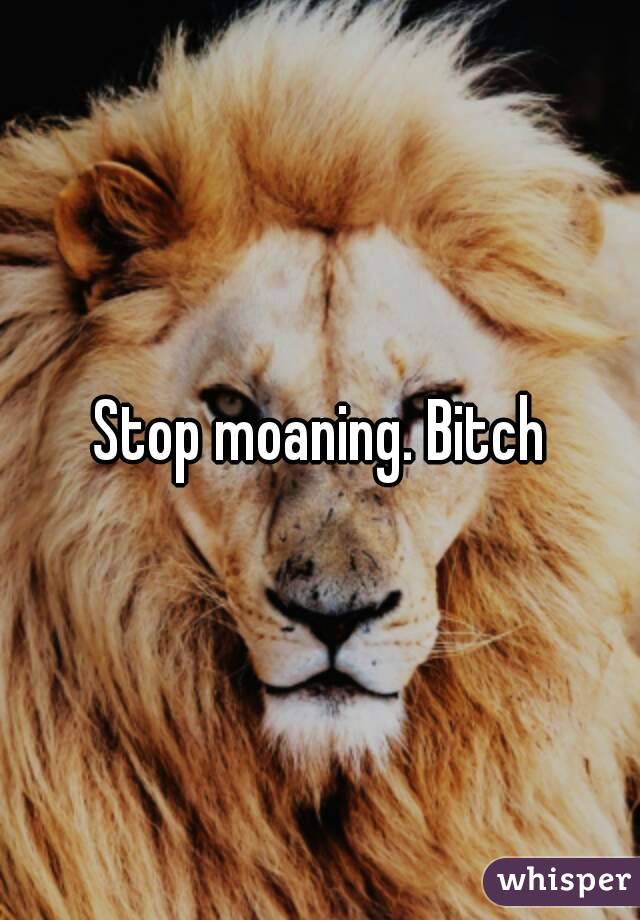 Stop moaning. Bitch