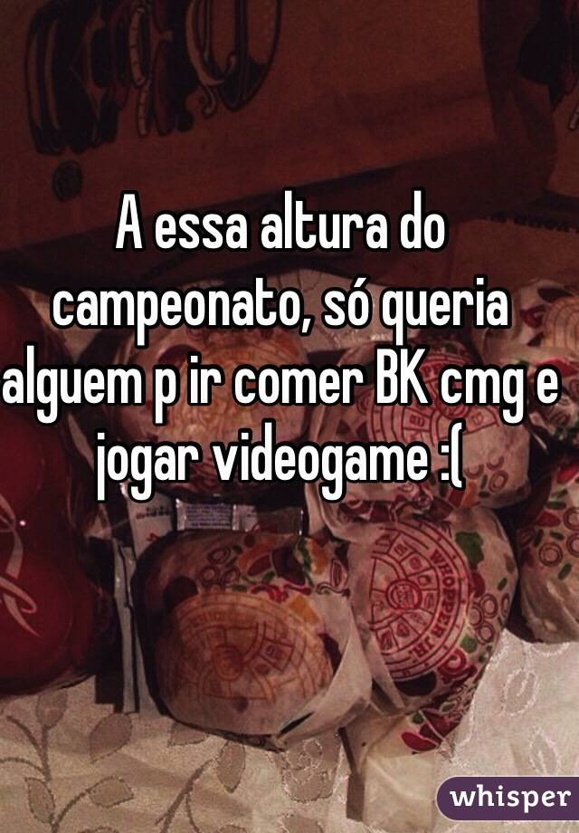 A essa altura do campeonato, só queria alguem p ir comer BK cmg e jogar videogame :( 