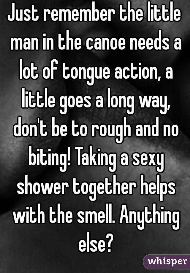 Just remember the little man in the canoe needs a lot of tongue action, a little goes a long way, don't be to rough and no biting! Taking a sexy shower together helps with the smell. Anything else?