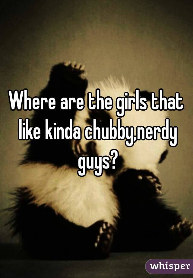 Where are the girls that like kinda chubby,nerdy guys?