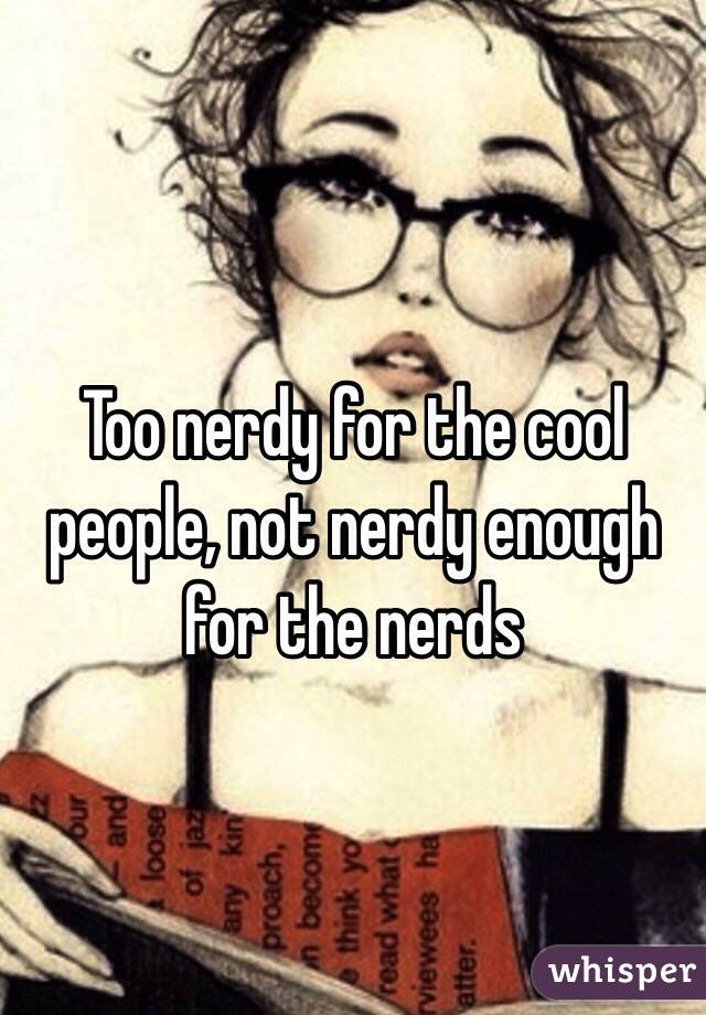 Too nerdy for the cool people, not nerdy enough for the nerds