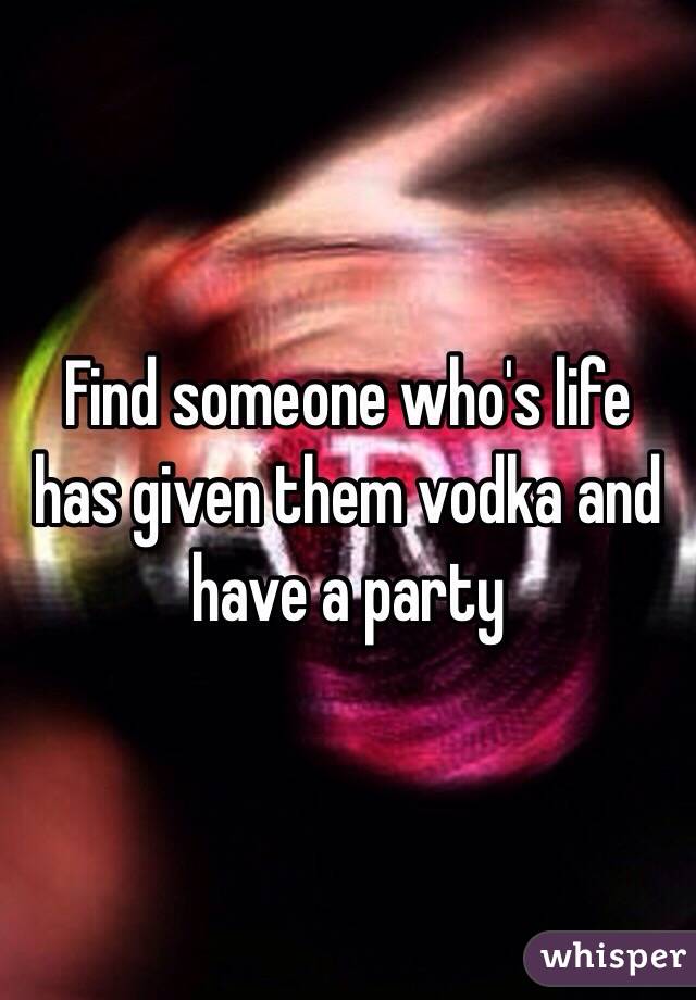 Find someone who's life has given them vodka and have a party