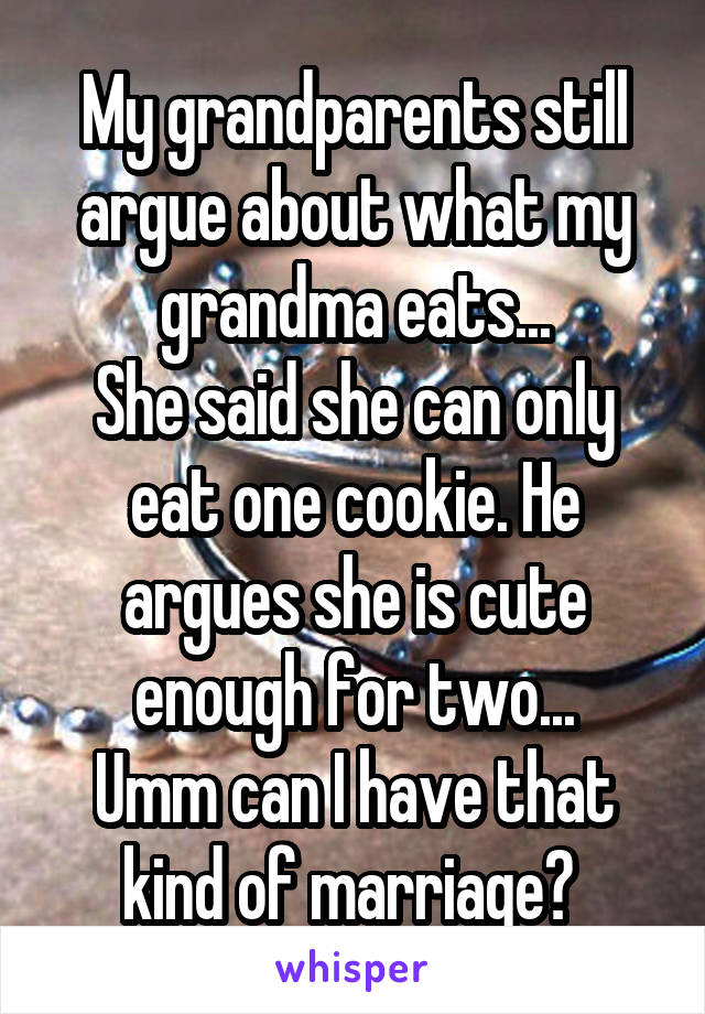 My grandparents still argue about what my grandma eats...
She said she can only eat one cookie. He argues she is cute enough for two...
Umm can I have that kind of marriage? 