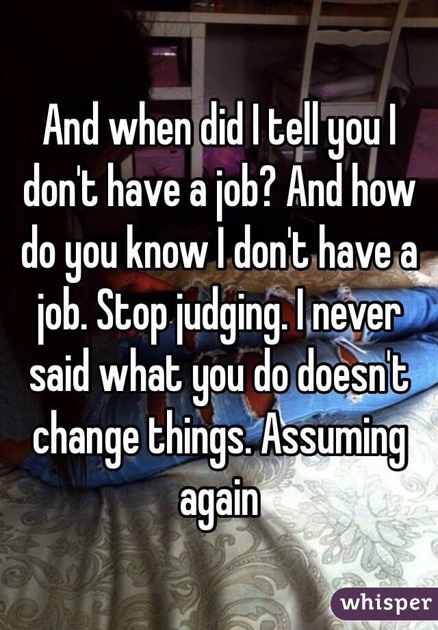 And when did I tell you I don't have a job? And how do you know I don't have a job. Stop judging. I never said what you do doesn't change things. Assuming again