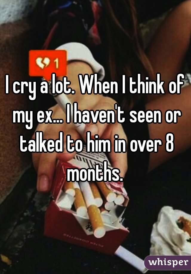 I cry a lot. When I think of my ex... I haven't seen or talked to him in over 8 months. 