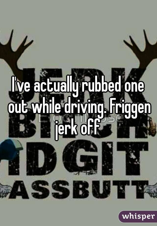 I've actually rubbed one out while driving. Friggen jerk off 