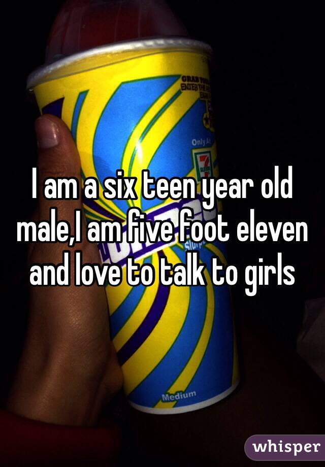 I am a six teen year old male,I am five foot eleven and love to talk to girls 