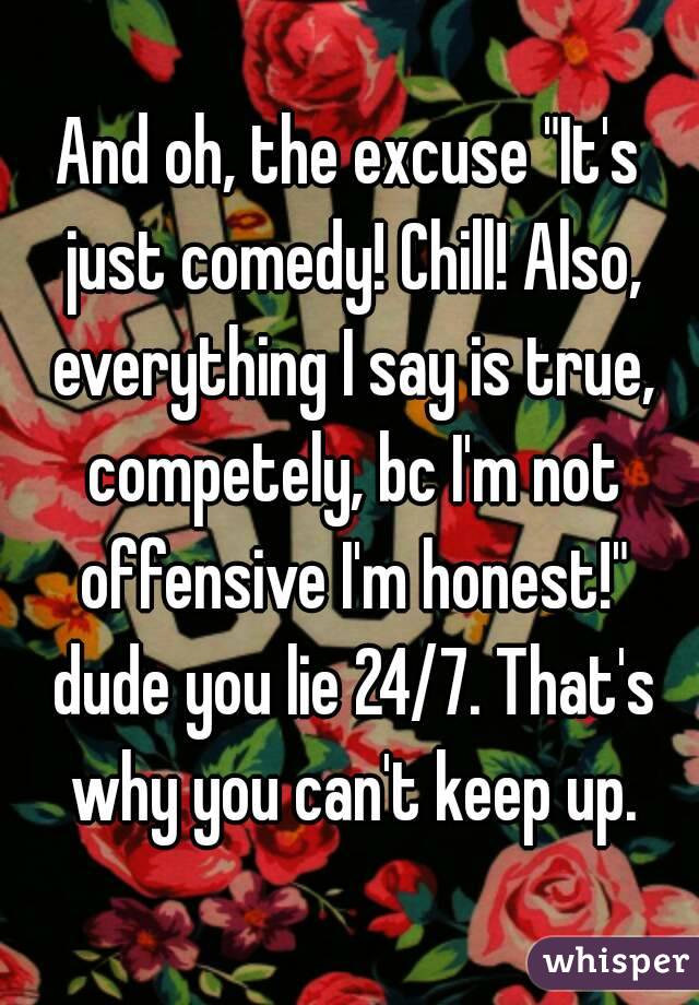 And oh, the excuse "It's just comedy! Chill! Also, everything I say is true, competely, bc I'm not offensive I'm honest!" dude you lie 24/7. That's why you can't keep up.