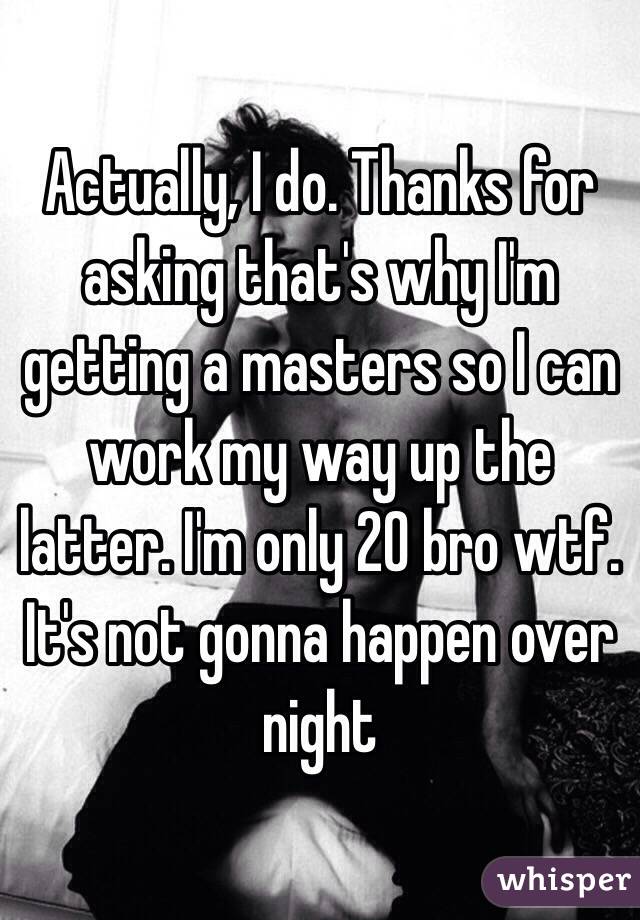 Actually, I do. Thanks for asking that's why I'm getting a masters so I can work my way up the latter. I'm only 20 bro wtf. It's not gonna happen over night 