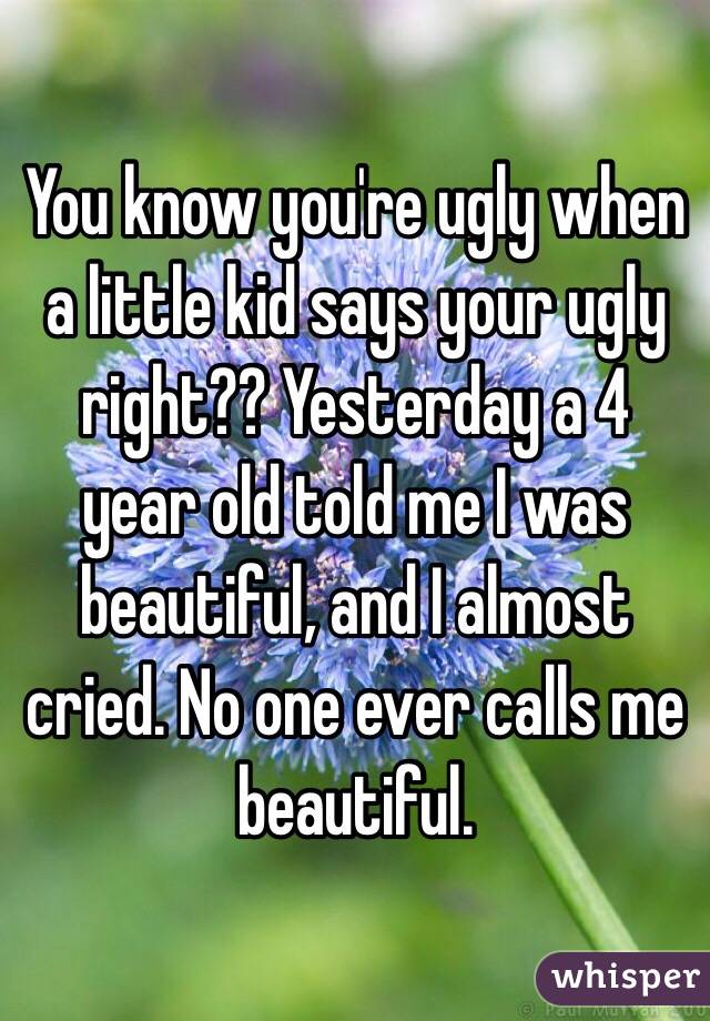 You know you're ugly when a little kid says your ugly right?? Yesterday a 4 year old told me I was beautiful, and I almost cried. No one ever calls me beautiful. 