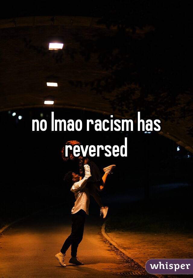 no lmao racism has reversed