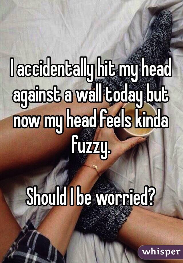 I accidentally hit my head against a wall today but now my head feels kinda fuzzy. 

Should I be worried?