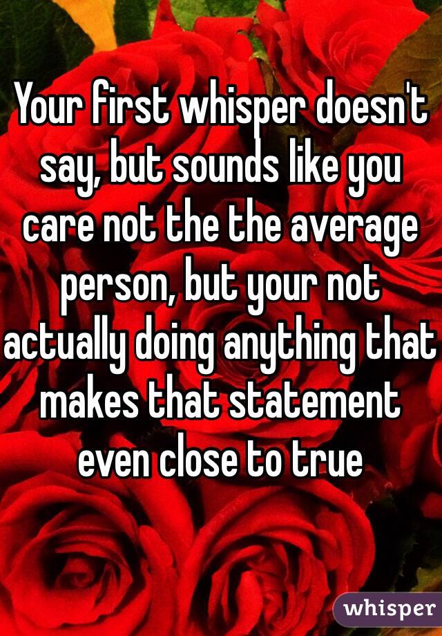 Your first whisper doesn't say, but sounds like you care not the the average person, but your not actually doing anything that makes that statement even close to true