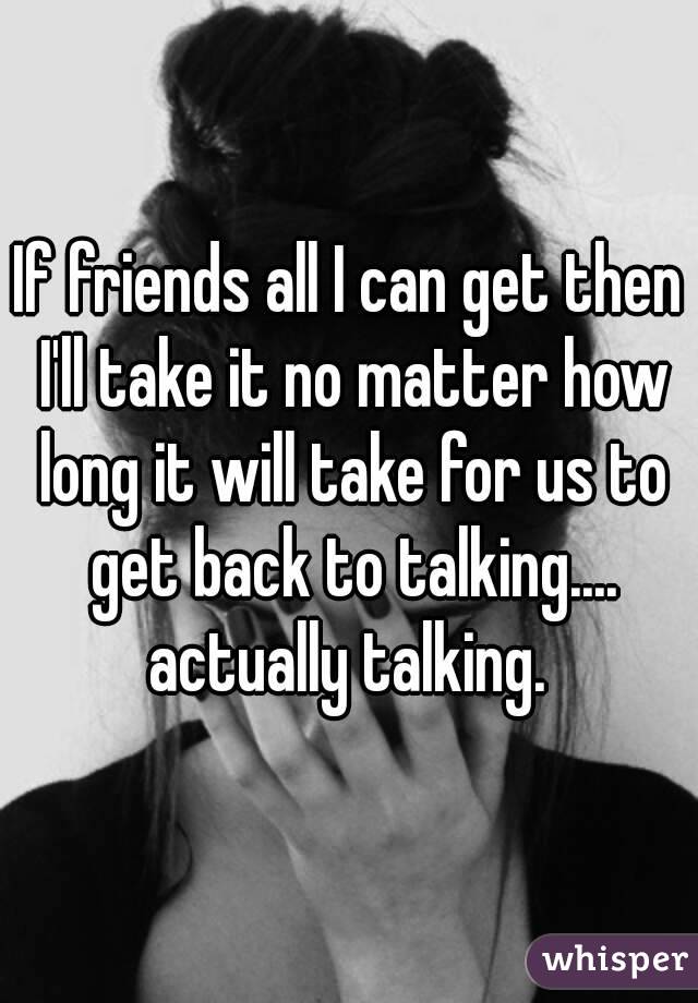 If friends all I can get then I'll take it no matter how long it will take for us to get back to talking.... actually talking. 