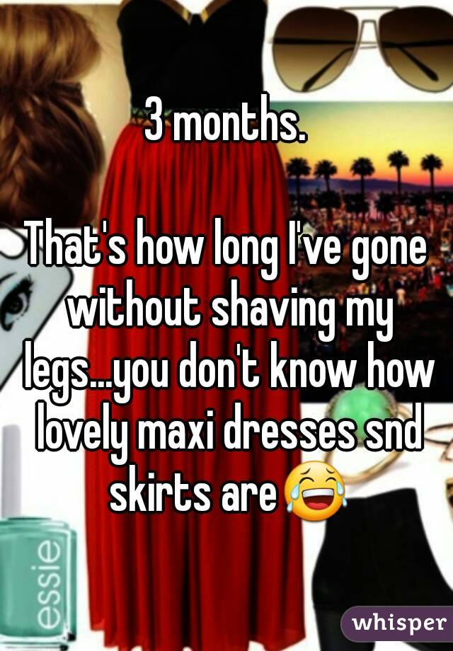 3 months.

That's how long I've gone without shaving my legs...you don't know how lovely maxi dresses snd skirts are😂