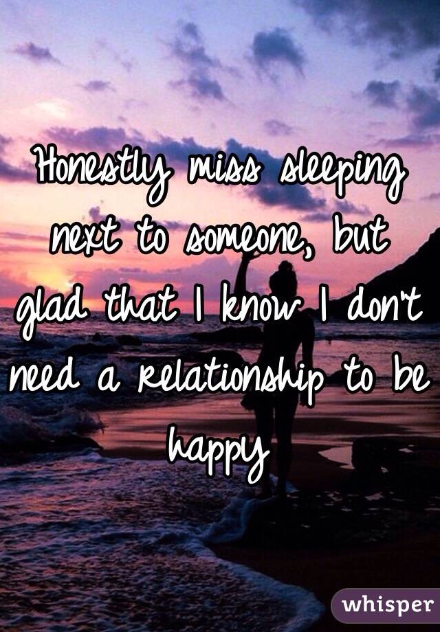 Honestly miss sleeping next to someone, but glad that I know I don't need a relationship to be happy 
