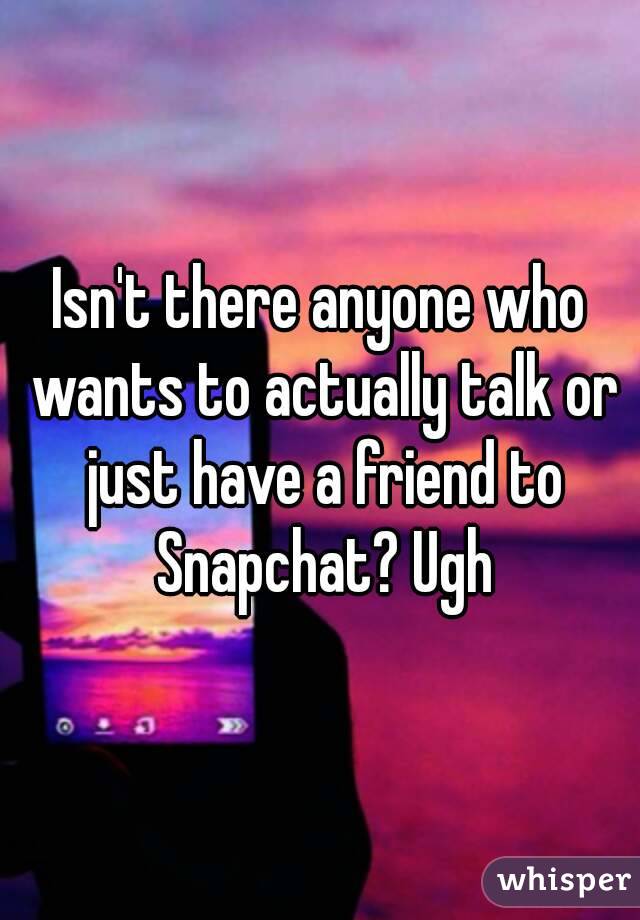 Isn't there anyone who wants to actually talk or just have a friend to Snapchat? Ugh