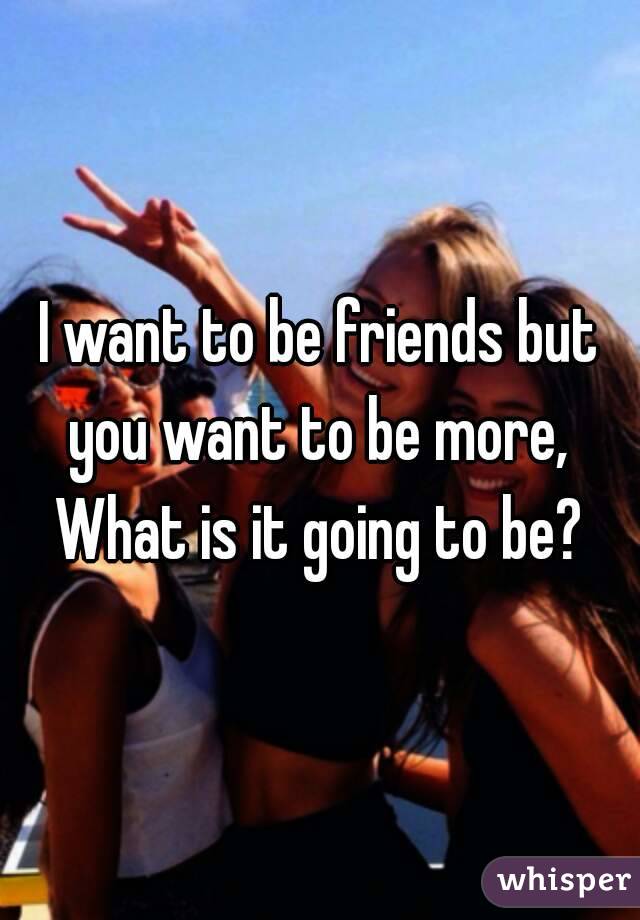 I want to be friends but you want to be more, 
What is it going to be?