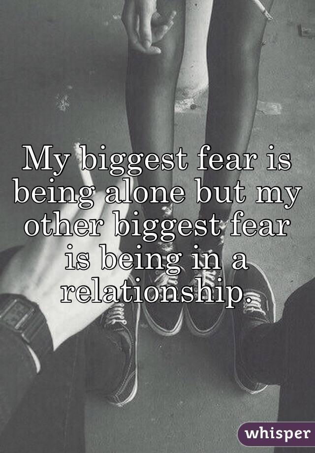 My biggest fear is being alone but my other biggest fear is being in a relationship.