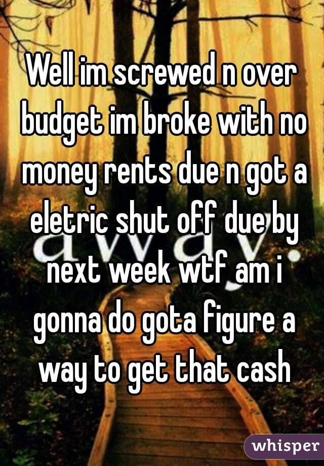 Well im screwed n over budget im broke with no money rents due n got a eletric shut off due by next week wtf am i gonna do gota figure a way to get that cash