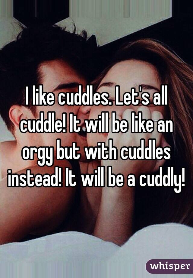 I like cuddles. Let's all cuddle! It will be like an orgy but with cuddles instead! It will be a cuddly!