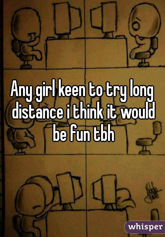 Any girl keen to try long distance i think it would be fun tbh