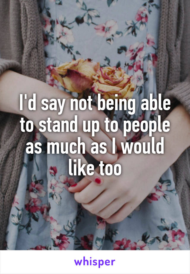 I'd say not being able to stand up to people as much as I would like too