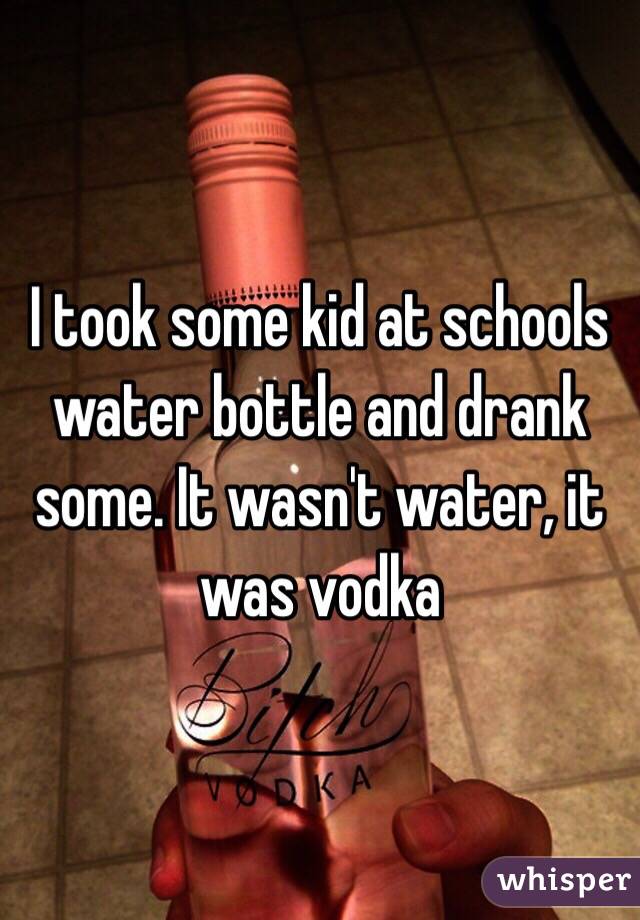 I took some kid at schools water bottle and drank some. It wasn't water, it was vodka