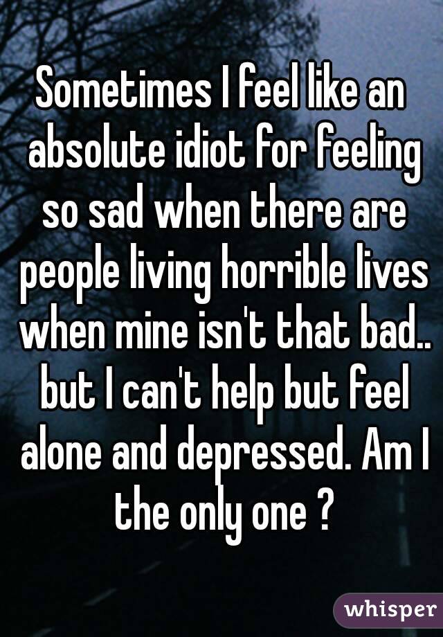 Sometimes I feel like an absolute idiot for feeling so sad when there are people living horrible lives when mine isn't that bad.. but I can't help but feel alone and depressed. Am I the only one ?