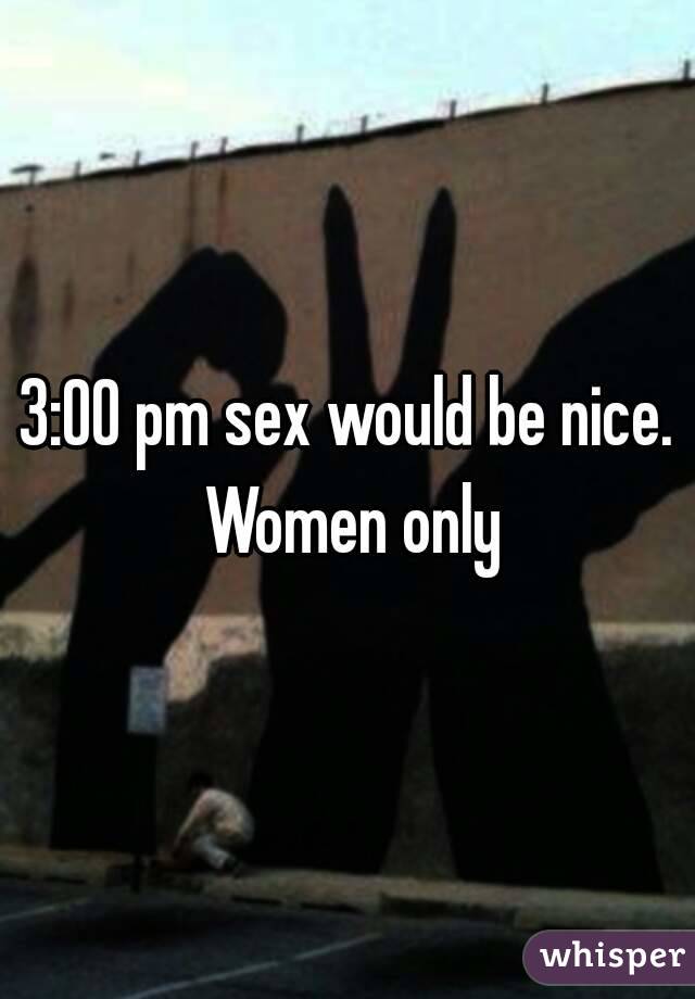 3:00 pm sex would be nice. Women only