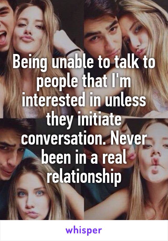 Being unable to talk to people that I'm interested in unless they initiate conversation. Never been in a real relationship