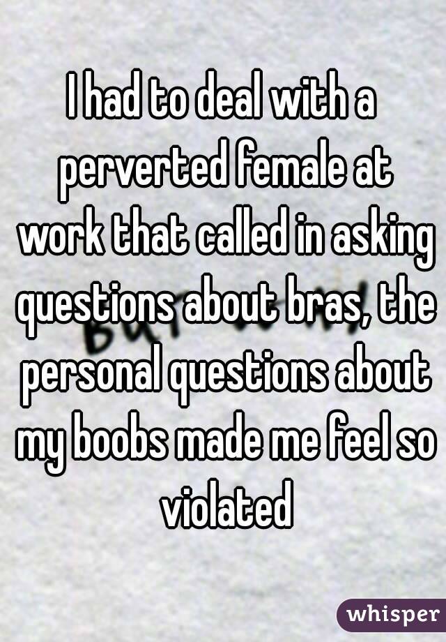 I had to deal with a perverted female at work that called in asking questions about bras, the personal questions about my boobs made me feel so violated