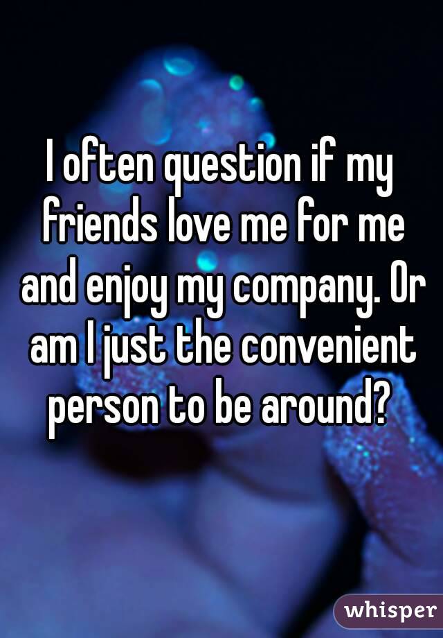 I often question if my friends love me for me and enjoy my company. Or am I just the convenient person to be around? 