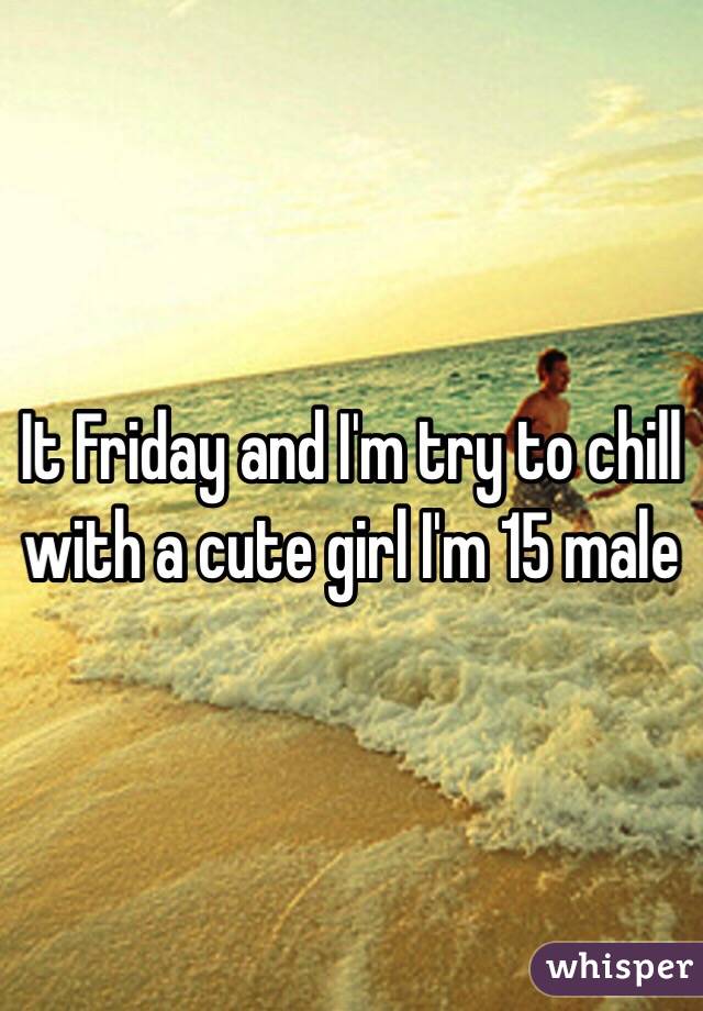 It Friday and I'm try to chill with a cute girl I'm 15 male 