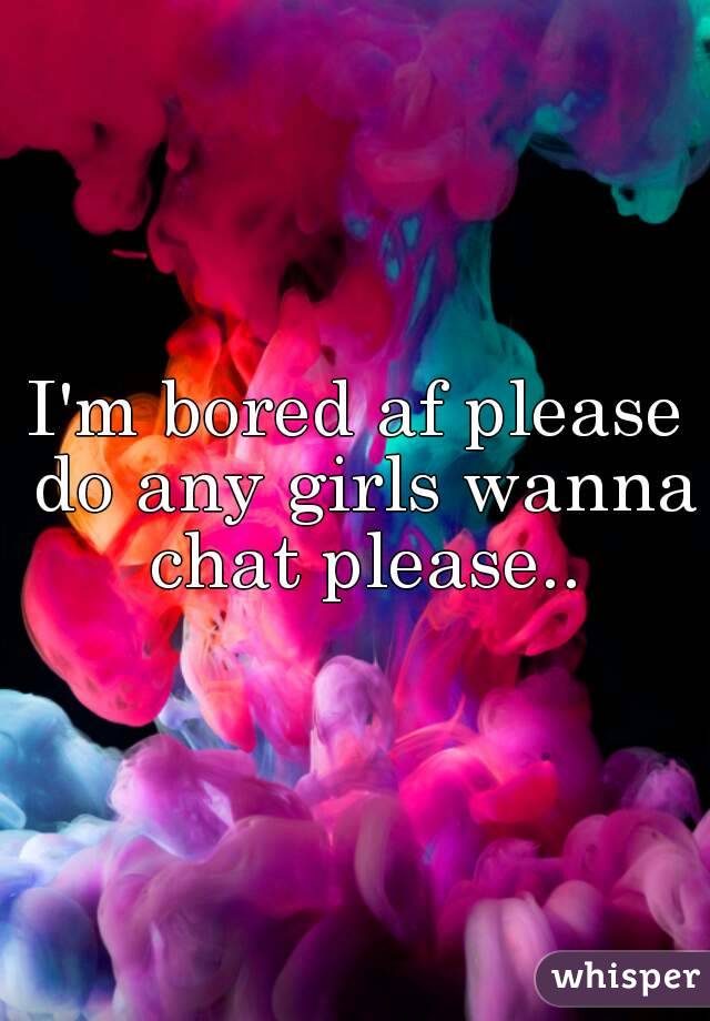 I'm bored af please do any girls wanna chat please..