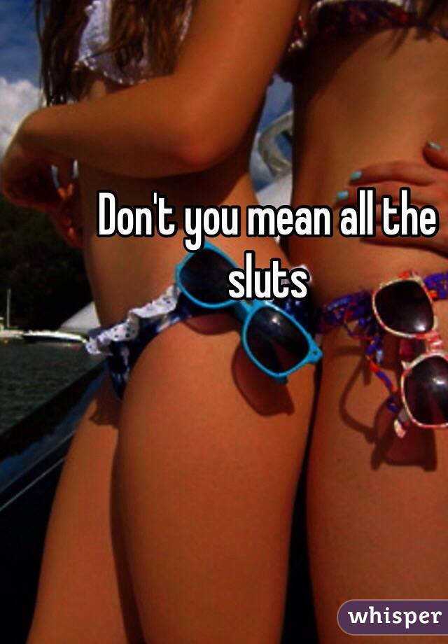 Don't you mean all the sluts 