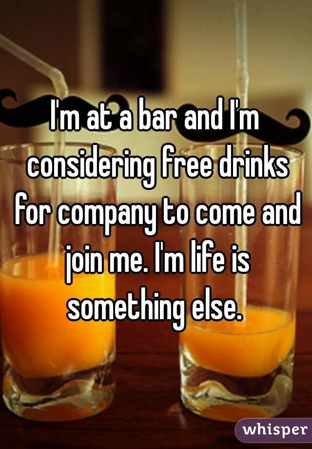 I'm at a bar and I'm considering free drinks for company to come and join me. I'm life is something else. 