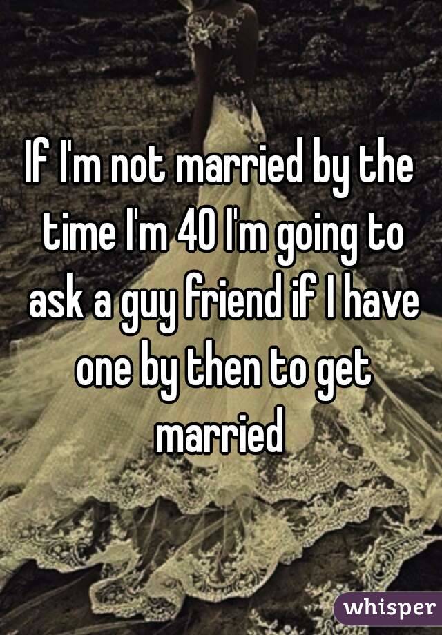 If I'm not married by the time I'm 40 I'm going to ask a guy friend if I have one by then to get married 