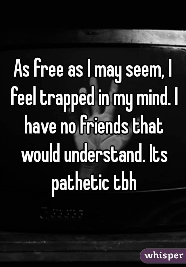 As free as I may seem, I feel trapped in my mind. I have no friends that would understand. Its pathetic tbh