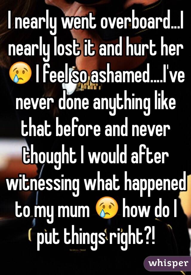 I nearly went overboard...I nearly lost it and hurt her 😢 I feel so ashamed....I've never done anything like that before and never thought I would after witnessing what happened to my mum 😢 how do I put things right?!