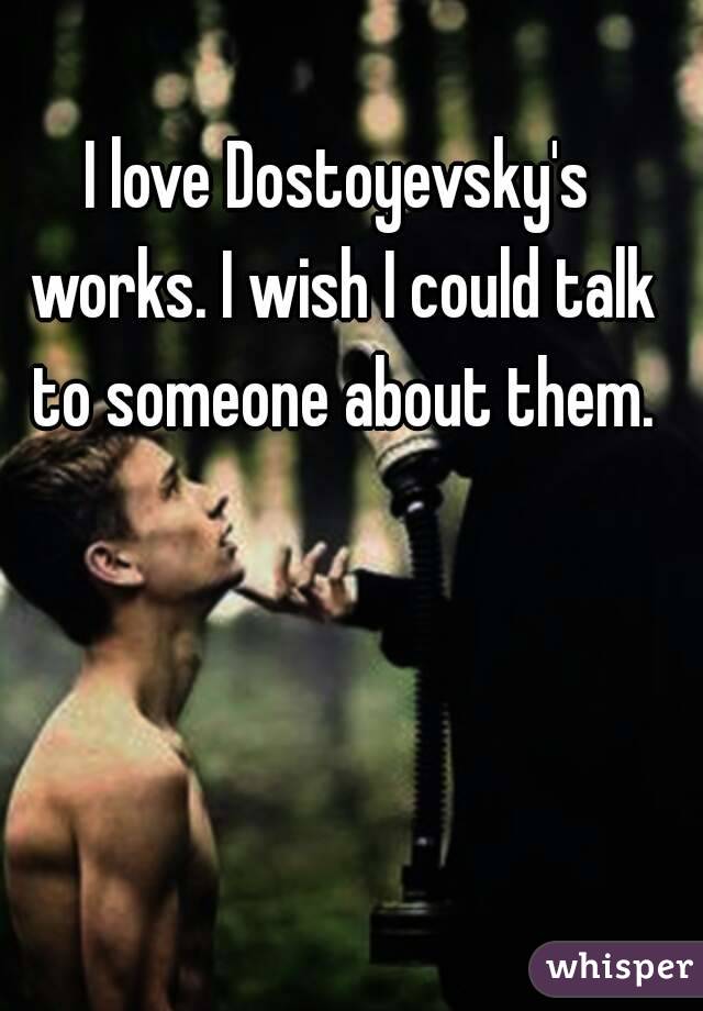 I love Dostoyevsky's works. I wish I could talk to someone about them.