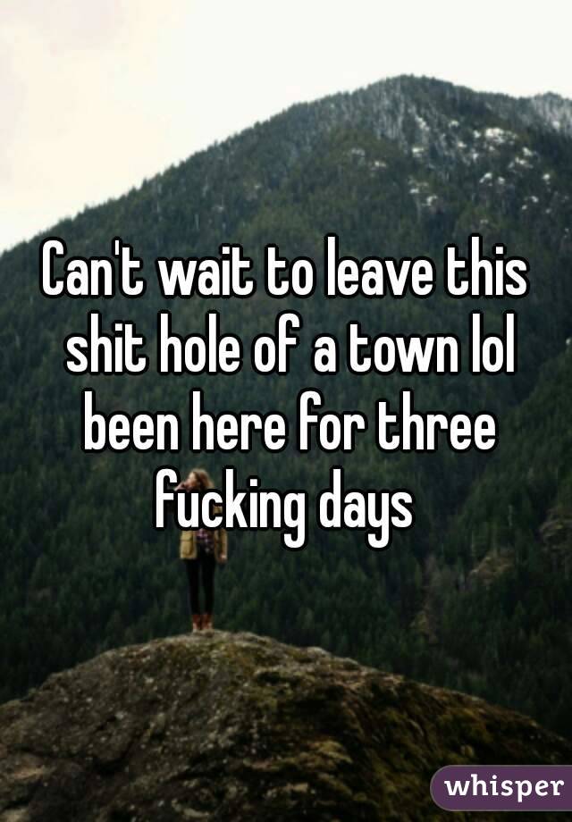 Can't wait to leave this shit hole of a town lol been here for three fucking days 