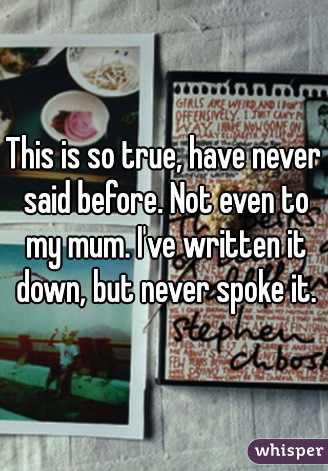 This is so true, have never said before. Not even to my mum. I've written it down, but never spoke it.