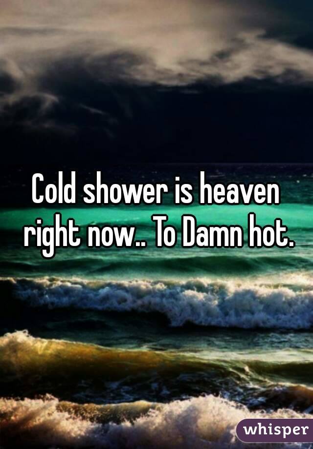 Cold shower is heaven right now.. To Damn hot.