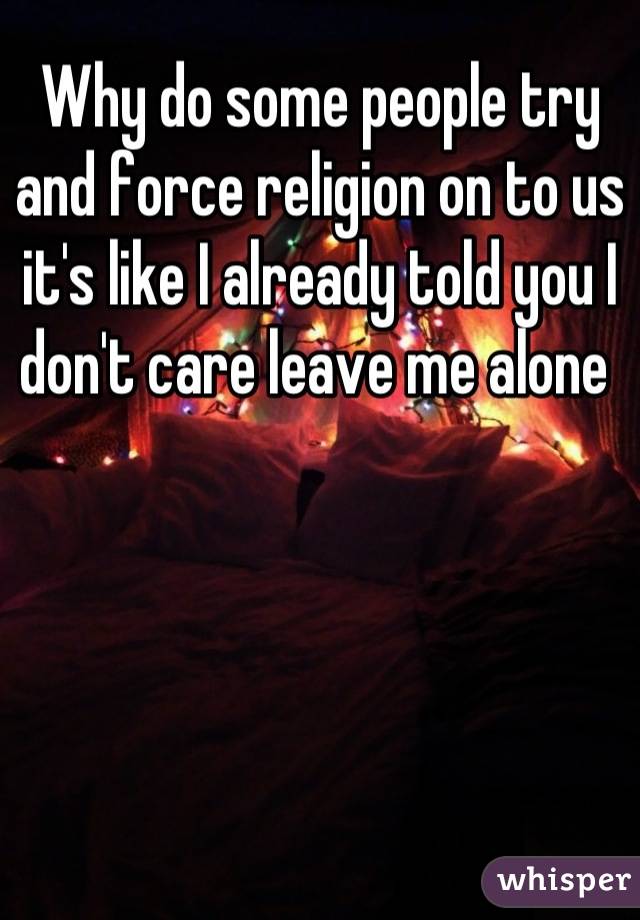 Why do some people try and force religion on to us it's like I already told you I don't care leave me alone 