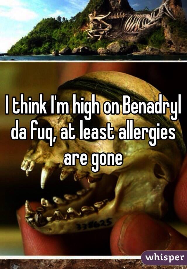 I think I'm high on Benadryl da fuq, at least allergies are gone