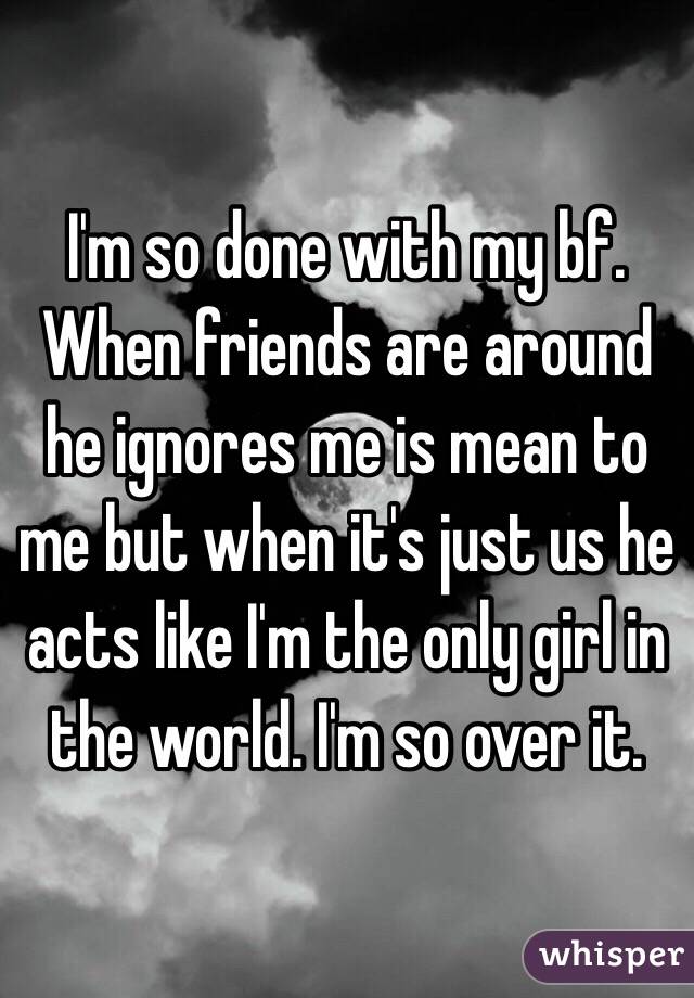 I'm so done with my bf. When friends are around he ignores me is mean to me but when it's just us he acts like I'm the only girl in the world. I'm so over it.