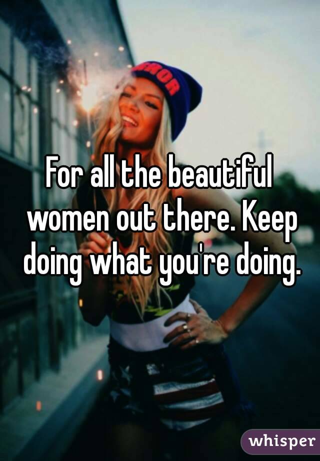 For all the beautiful women out there. Keep doing what you're doing.