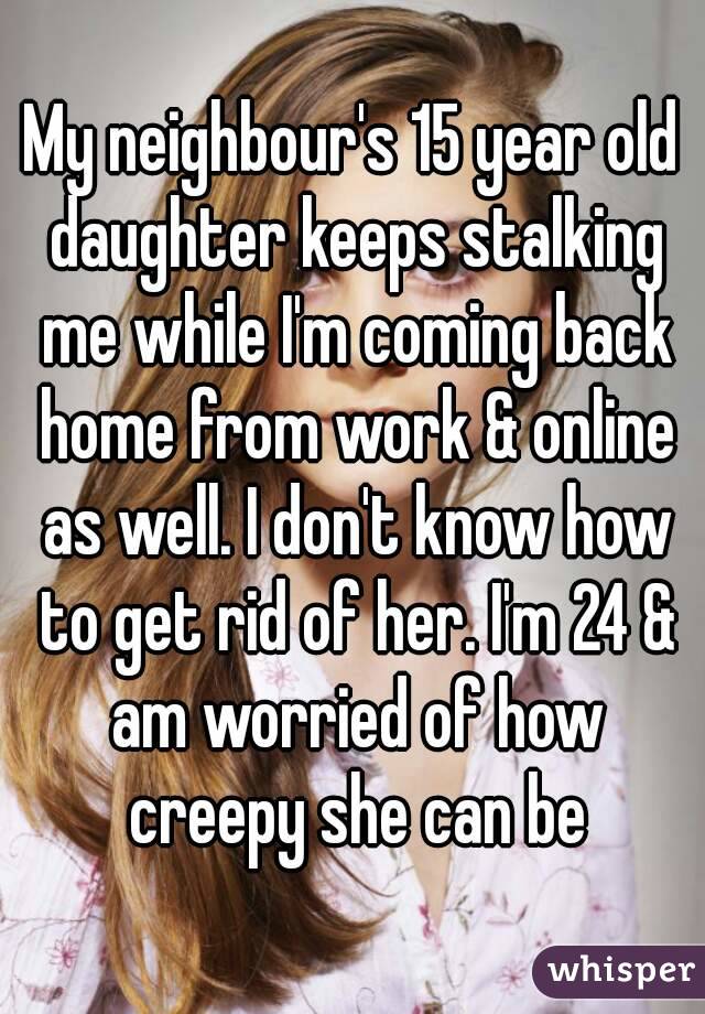 My neighbour's 15 year old daughter keeps stalking me while I'm coming back home from work & online as well. I don't know how to get rid of her. I'm 24 & am worried of how creepy she can be